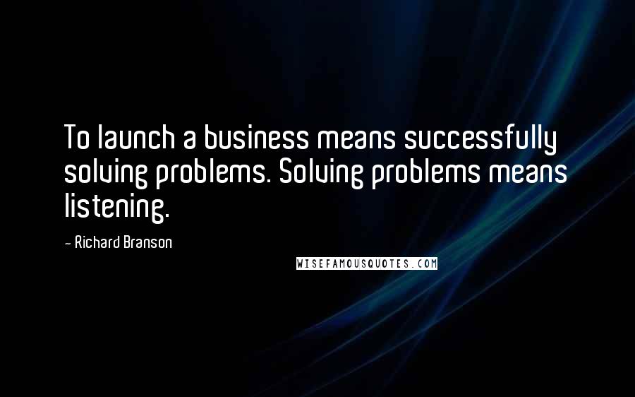 Richard Branson Quotes: To launch a business means successfully solving problems. Solving problems means listening.