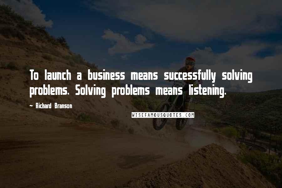 Richard Branson Quotes: To launch a business means successfully solving problems. Solving problems means listening.