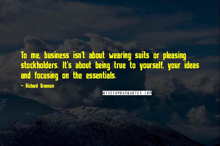 Richard Branson Quotes: To me, business isn't about wearing suits or pleasing stockholders. It's about being true to yourself, your ideas and focusing on the essentials.
