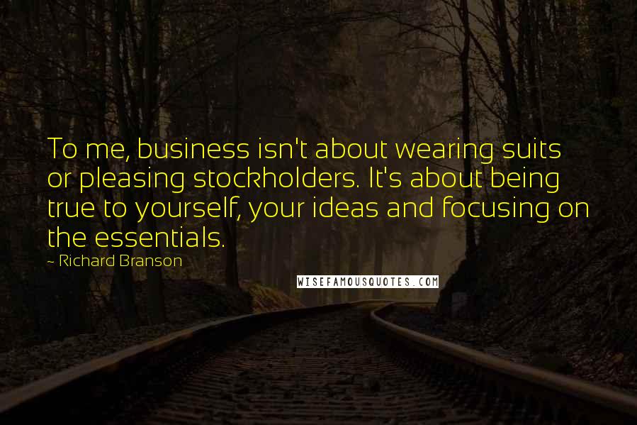 Richard Branson Quotes: To me, business isn't about wearing suits or pleasing stockholders. It's about being true to yourself, your ideas and focusing on the essentials.