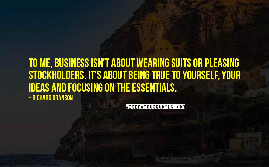 Richard Branson Quotes: To me, business isn't about wearing suits or pleasing stockholders. It's about being true to yourself, your ideas and focusing on the essentials.