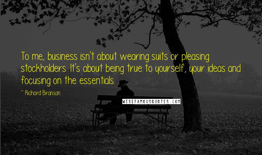 Richard Branson Quotes: To me, business isn't about wearing suits or pleasing stockholders. It's about being true to yourself, your ideas and focusing on the essentials.