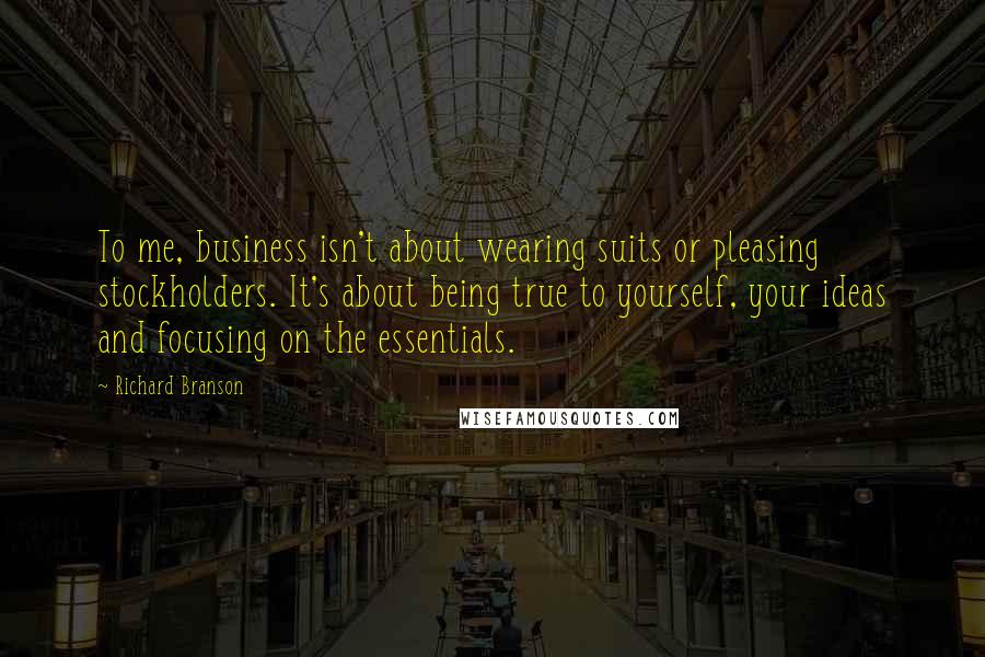 Richard Branson Quotes: To me, business isn't about wearing suits or pleasing stockholders. It's about being true to yourself, your ideas and focusing on the essentials.