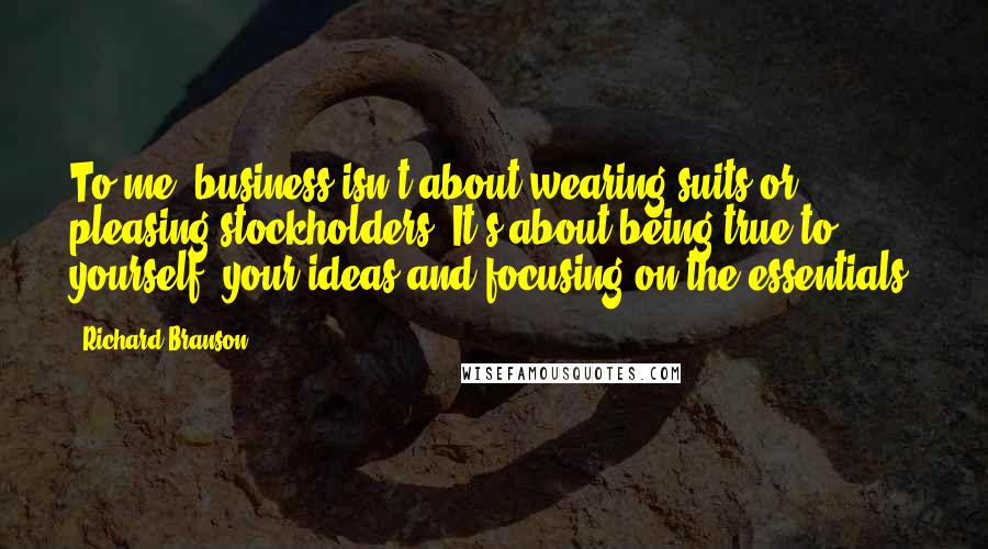 Richard Branson Quotes: To me, business isn't about wearing suits or pleasing stockholders. It's about being true to yourself, your ideas and focusing on the essentials.