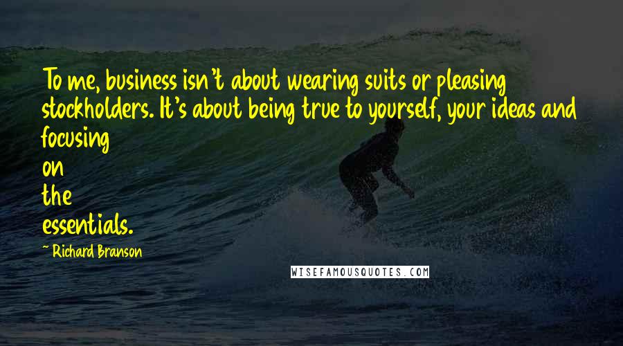 Richard Branson Quotes: To me, business isn't about wearing suits or pleasing stockholders. It's about being true to yourself, your ideas and focusing on the essentials.