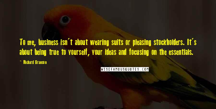 Richard Branson Quotes: To me, business isn't about wearing suits or pleasing stockholders. It's about being true to yourself, your ideas and focusing on the essentials.