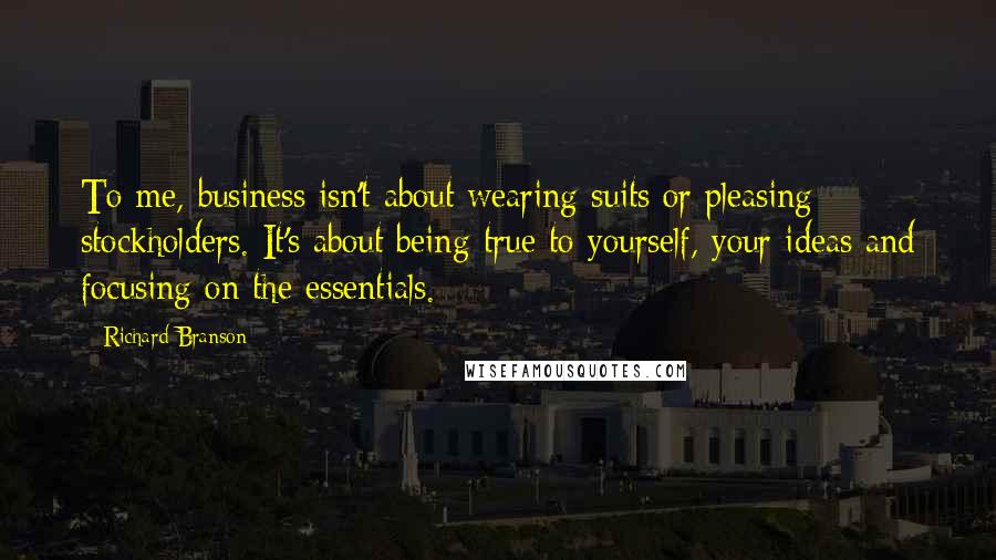 Richard Branson Quotes: To me, business isn't about wearing suits or pleasing stockholders. It's about being true to yourself, your ideas and focusing on the essentials.