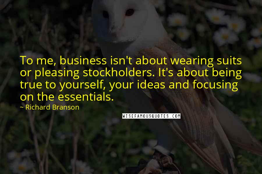 Richard Branson Quotes: To me, business isn't about wearing suits or pleasing stockholders. It's about being true to yourself, your ideas and focusing on the essentials.