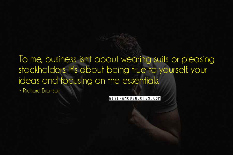 Richard Branson Quotes: To me, business isn't about wearing suits or pleasing stockholders. It's about being true to yourself, your ideas and focusing on the essentials.