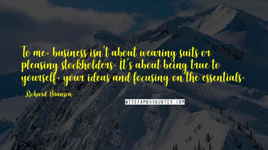Richard Branson Quotes: To me, business isn't about wearing suits or pleasing stockholders. It's about being true to yourself, your ideas and focusing on the essentials.