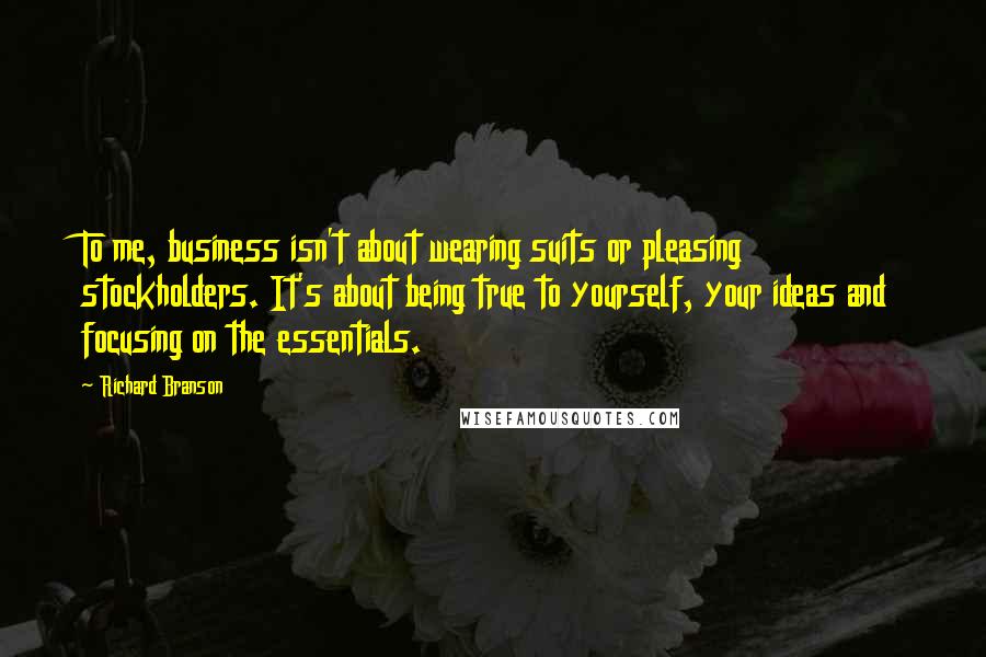 Richard Branson Quotes: To me, business isn't about wearing suits or pleasing stockholders. It's about being true to yourself, your ideas and focusing on the essentials.