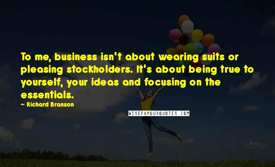 Richard Branson Quotes: To me, business isn't about wearing suits or pleasing stockholders. It's about being true to yourself, your ideas and focusing on the essentials.