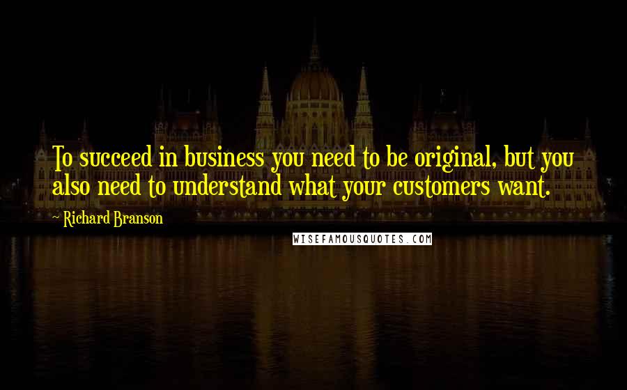 Richard Branson Quotes: To succeed in business you need to be original, but you also need to understand what your customers want.