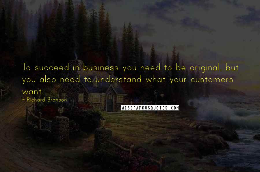 Richard Branson Quotes: To succeed in business you need to be original, but you also need to understand what your customers want.