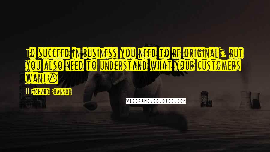 Richard Branson Quotes: To succeed in business you need to be original, but you also need to understand what your customers want.