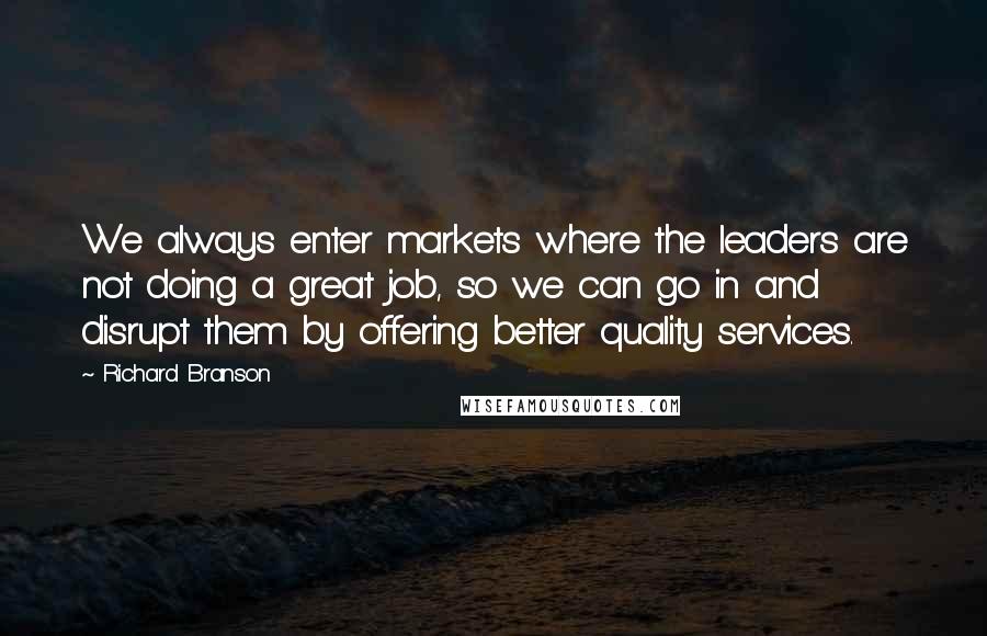 Richard Branson Quotes: We always enter markets where the leaders are not doing a great job, so we can go in and disrupt them by offering better quality services.