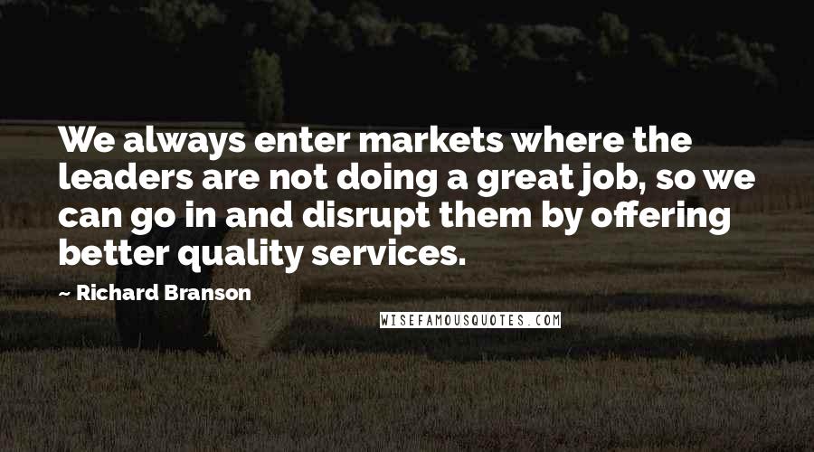 Richard Branson Quotes: We always enter markets where the leaders are not doing a great job, so we can go in and disrupt them by offering better quality services.