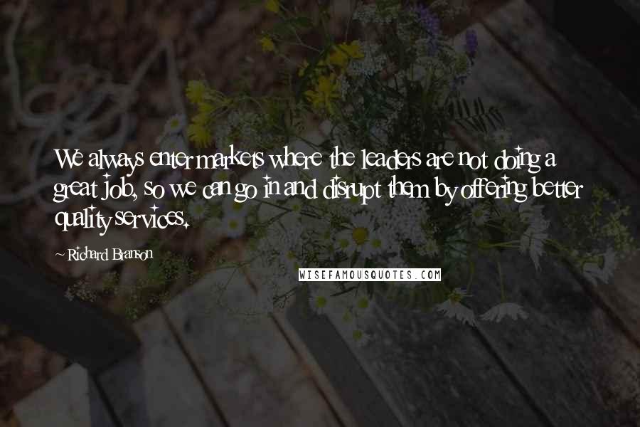 Richard Branson Quotes: We always enter markets where the leaders are not doing a great job, so we can go in and disrupt them by offering better quality services.