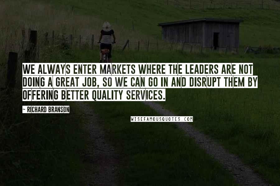 Richard Branson Quotes: We always enter markets where the leaders are not doing a great job, so we can go in and disrupt them by offering better quality services.