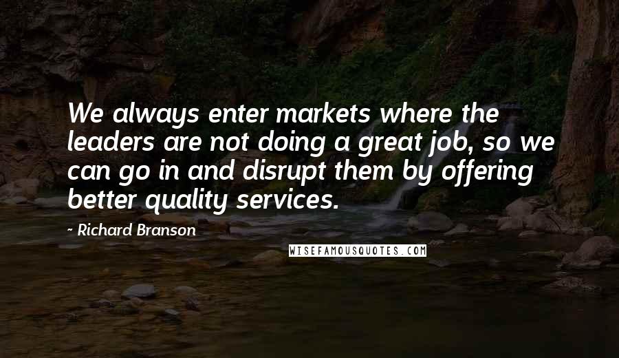 Richard Branson Quotes: We always enter markets where the leaders are not doing a great job, so we can go in and disrupt them by offering better quality services.