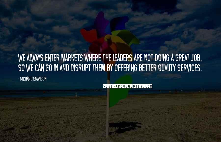 Richard Branson Quotes: We always enter markets where the leaders are not doing a great job, so we can go in and disrupt them by offering better quality services.