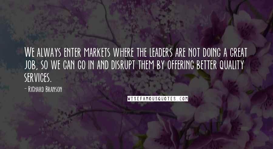 Richard Branson Quotes: We always enter markets where the leaders are not doing a great job, so we can go in and disrupt them by offering better quality services.