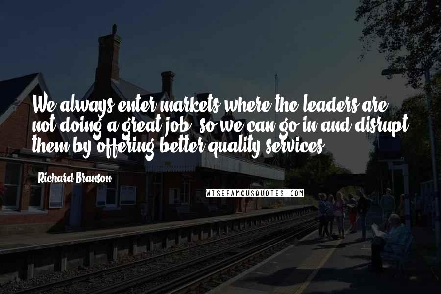 Richard Branson Quotes: We always enter markets where the leaders are not doing a great job, so we can go in and disrupt them by offering better quality services.