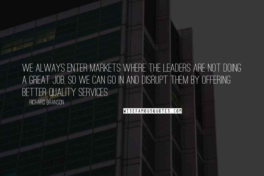 Richard Branson Quotes: We always enter markets where the leaders are not doing a great job, so we can go in and disrupt them by offering better quality services.