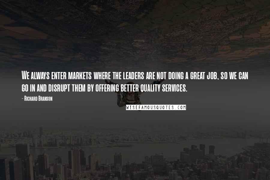 Richard Branson Quotes: We always enter markets where the leaders are not doing a great job, so we can go in and disrupt them by offering better quality services.