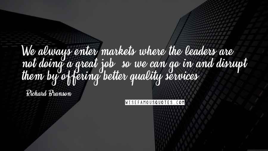 Richard Branson Quotes: We always enter markets where the leaders are not doing a great job, so we can go in and disrupt them by offering better quality services.