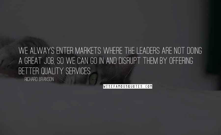 Richard Branson Quotes: We always enter markets where the leaders are not doing a great job, so we can go in and disrupt them by offering better quality services.