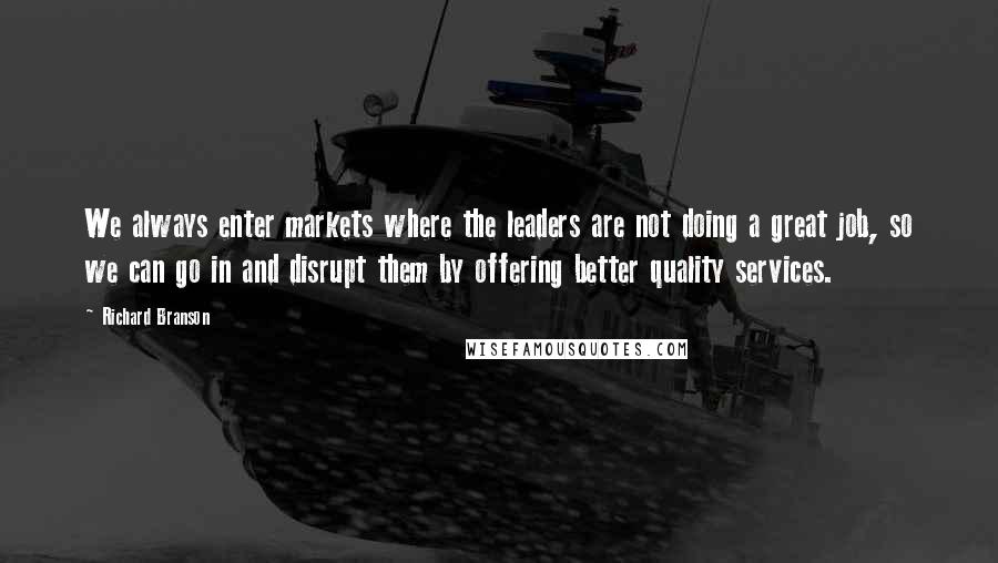 Richard Branson Quotes: We always enter markets where the leaders are not doing a great job, so we can go in and disrupt them by offering better quality services.