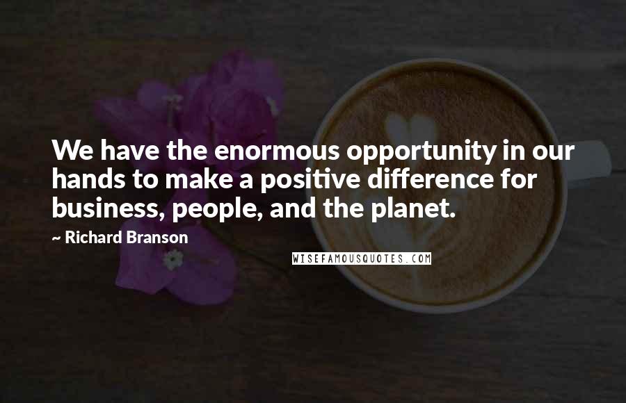 Richard Branson Quotes: We have the enormous opportunity in our hands to make a positive difference for business, people, and the planet.