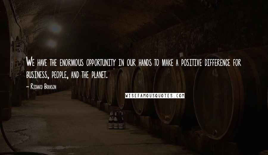 Richard Branson Quotes: We have the enormous opportunity in our hands to make a positive difference for business, people, and the planet.