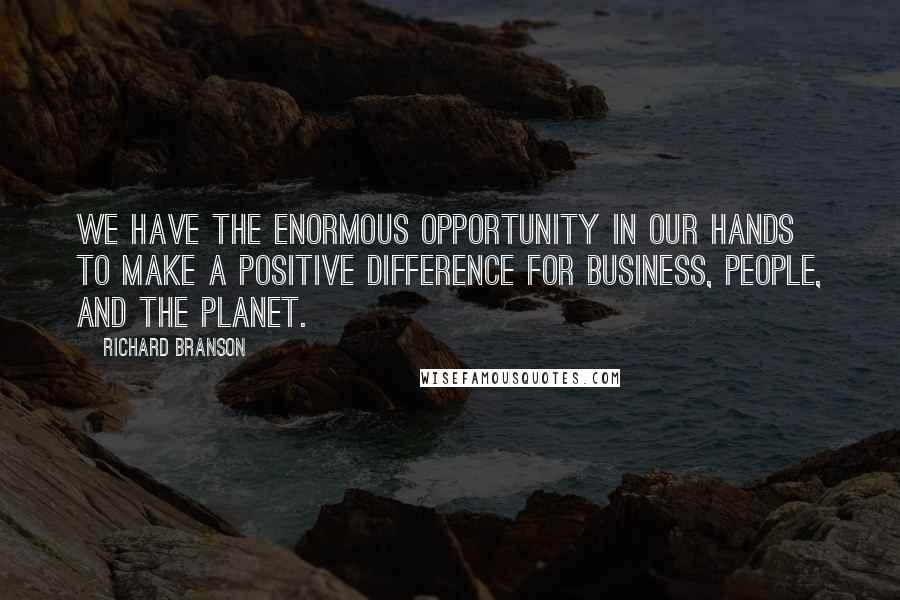 Richard Branson Quotes: We have the enormous opportunity in our hands to make a positive difference for business, people, and the planet.
