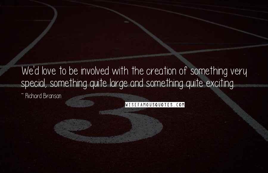 Richard Branson Quotes: We'd love to be involved with the creation of something very special, something quite large and something quite exciting.