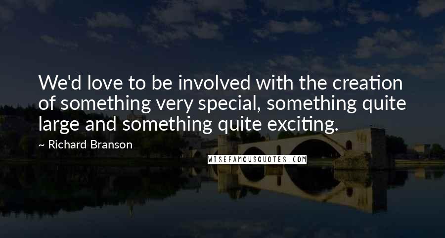 Richard Branson Quotes: We'd love to be involved with the creation of something very special, something quite large and something quite exciting.