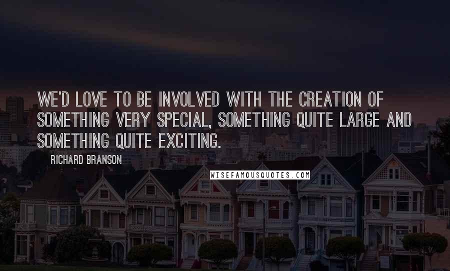 Richard Branson Quotes: We'd love to be involved with the creation of something very special, something quite large and something quite exciting.