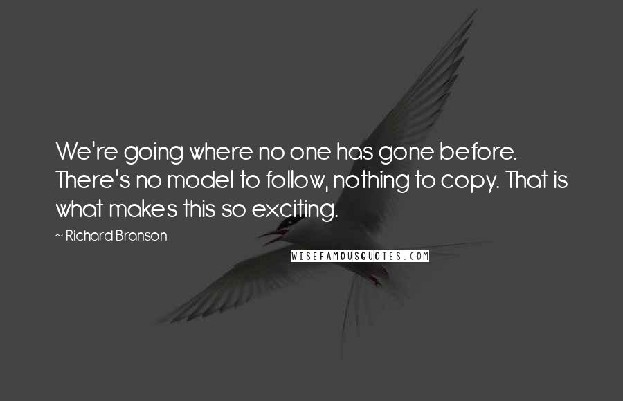 Richard Branson Quotes: We're going where no one has gone before. There's no model to follow, nothing to copy. That is what makes this so exciting.