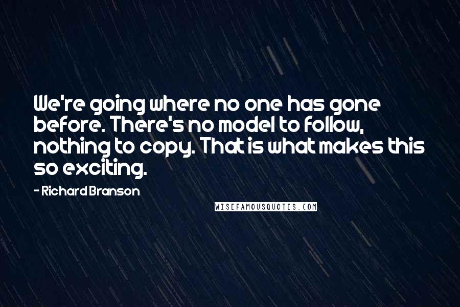 Richard Branson Quotes: We're going where no one has gone before. There's no model to follow, nothing to copy. That is what makes this so exciting.