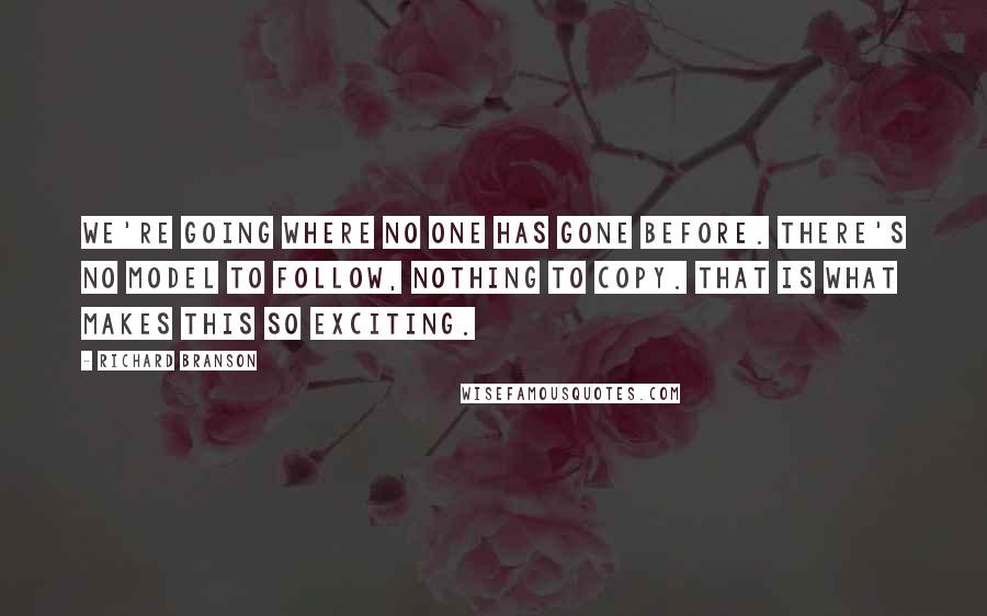 Richard Branson Quotes: We're going where no one has gone before. There's no model to follow, nothing to copy. That is what makes this so exciting.