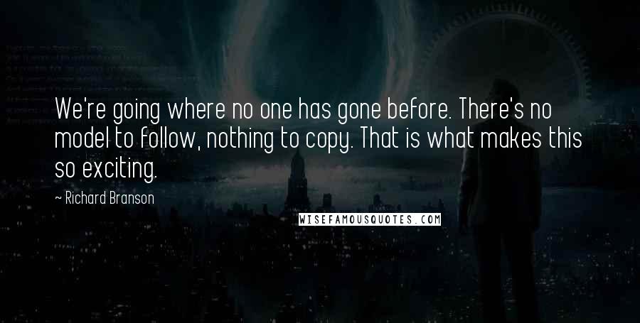 Richard Branson Quotes: We're going where no one has gone before. There's no model to follow, nothing to copy. That is what makes this so exciting.