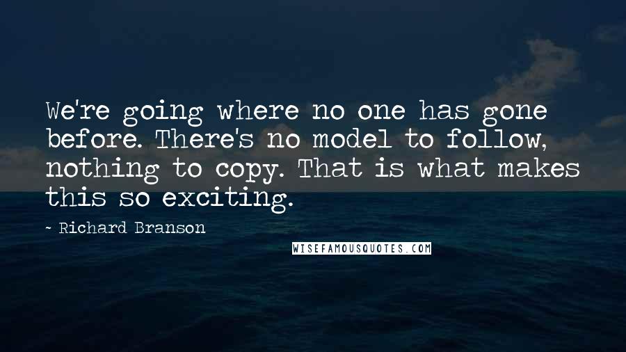 Richard Branson Quotes: We're going where no one has gone before. There's no model to follow, nothing to copy. That is what makes this so exciting.