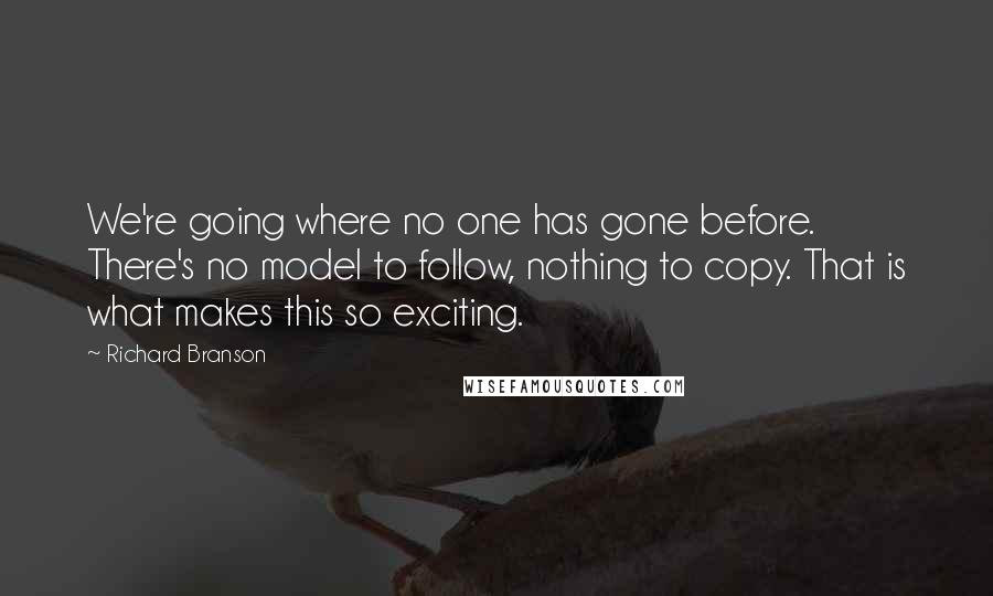 Richard Branson Quotes: We're going where no one has gone before. There's no model to follow, nothing to copy. That is what makes this so exciting.