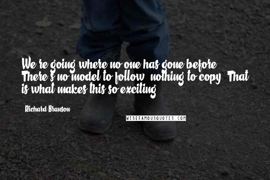 Richard Branson Quotes: We're going where no one has gone before. There's no model to follow, nothing to copy. That is what makes this so exciting.