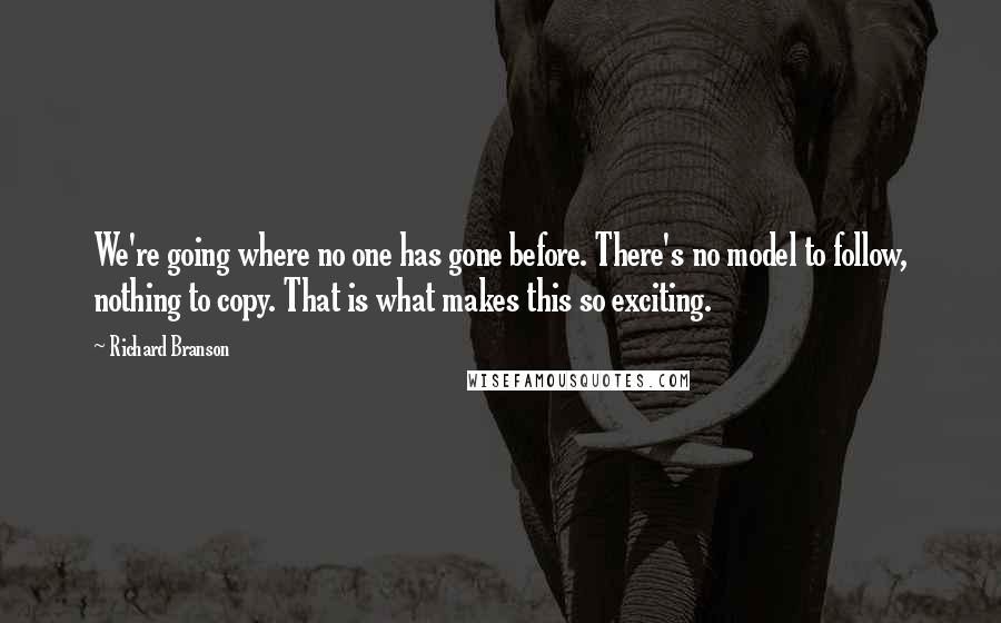 Richard Branson Quotes: We're going where no one has gone before. There's no model to follow, nothing to copy. That is what makes this so exciting.