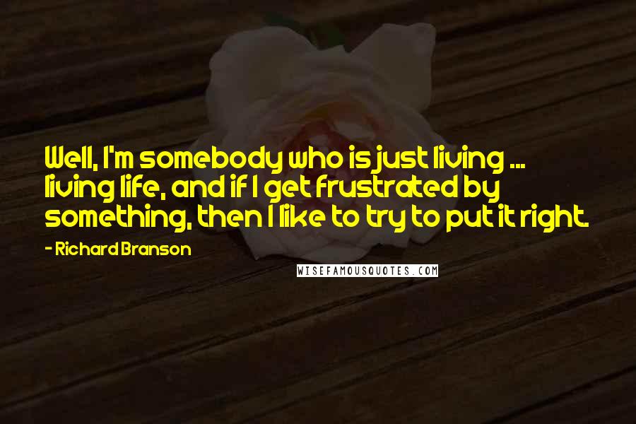 Richard Branson Quotes: Well, I'm somebody who is just living ... living life, and if I get frustrated by something, then I like to try to put it right.