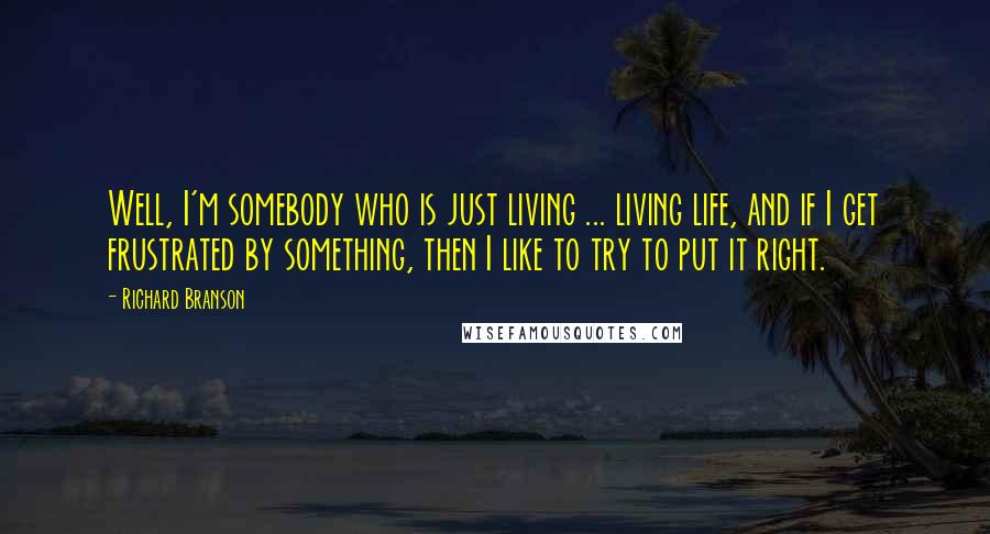 Richard Branson Quotes: Well, I'm somebody who is just living ... living life, and if I get frustrated by something, then I like to try to put it right.