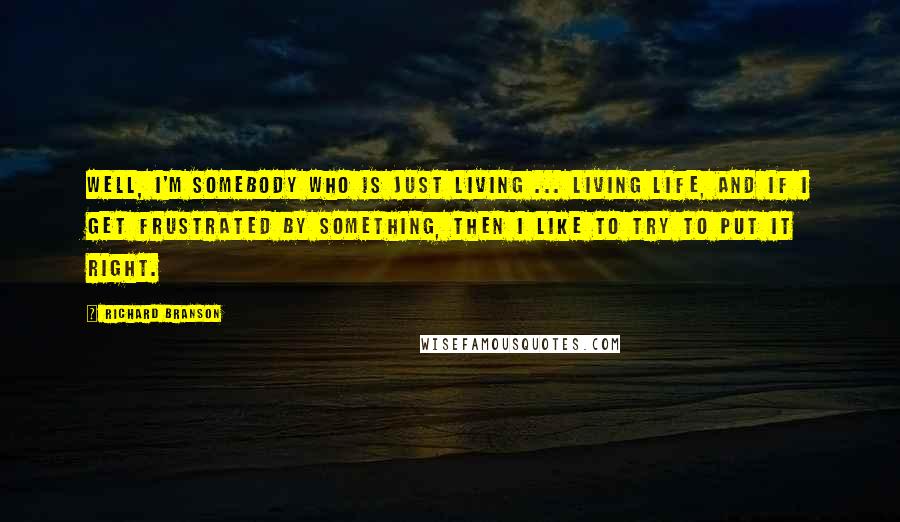 Richard Branson Quotes: Well, I'm somebody who is just living ... living life, and if I get frustrated by something, then I like to try to put it right.