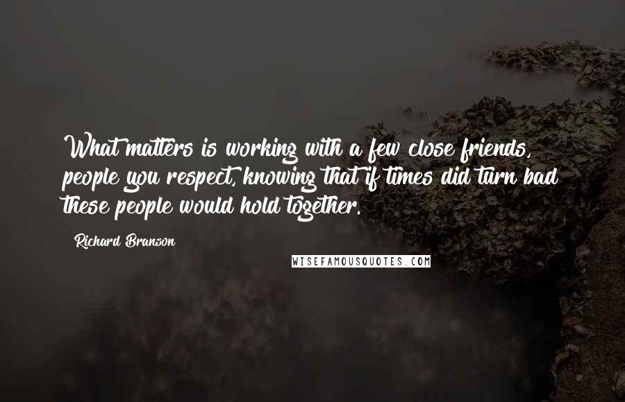Richard Branson Quotes: What matters is working with a few close friends, people you respect, knowing that if times did turn bad these people would hold together.